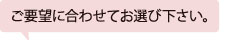 ご要望に合わせてお選び下さい