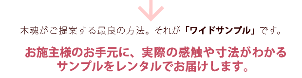 木魂がご提案する最良の方法。それが「ワイドサンプル」です。お施主様のお手元に、十財の寒色や寸法がわかるサンプルをレンタルでお届けします。